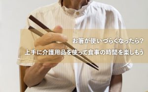 お箸が使いづらくなったら？上手に介護用品を使って食事の時間を楽しもう