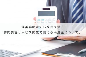 理美容師は知らなきゃ損？訪問美容サービス開業で使える助成金について。￼