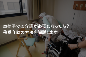 車椅子での介護が必要になったら？移乗介助の方法を解説します